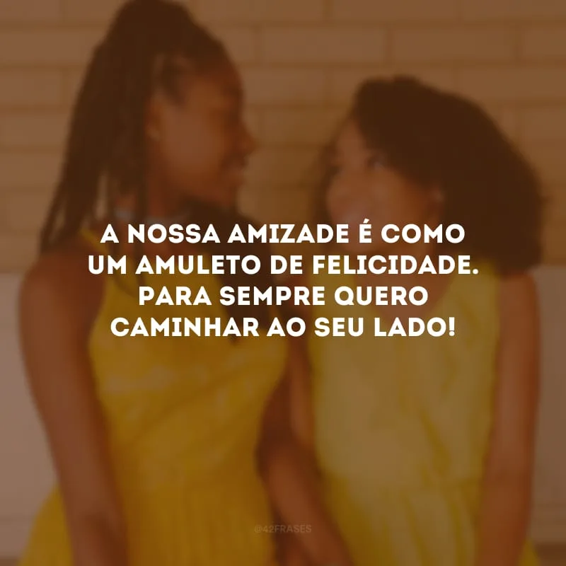 A nossa amizade é como um amuleto de felicidade. Para sempre quero caminhar ao seu lado!