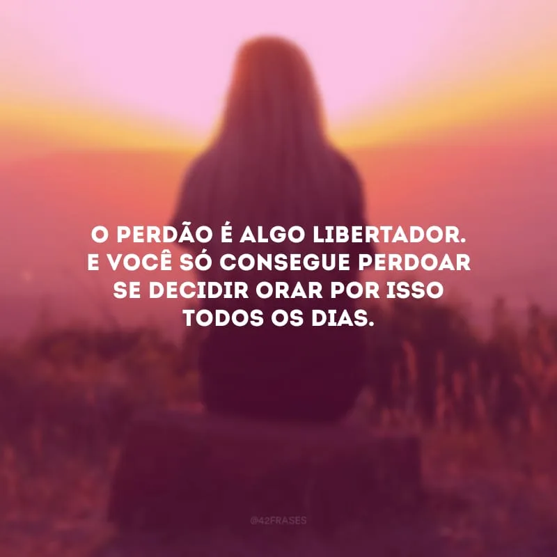 O perdão é algo libertador. E você só consegue perdoar se decidir orar por isso todos os dias. 