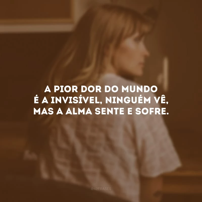 A pior dor do mundo é a invisível, ninguém vê, mas a alma sente e sofre.