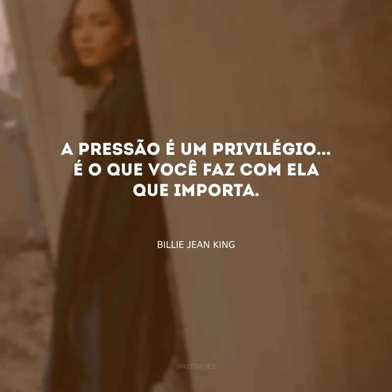 A pressão é um privilégio... É o que você faz com ela que importa.