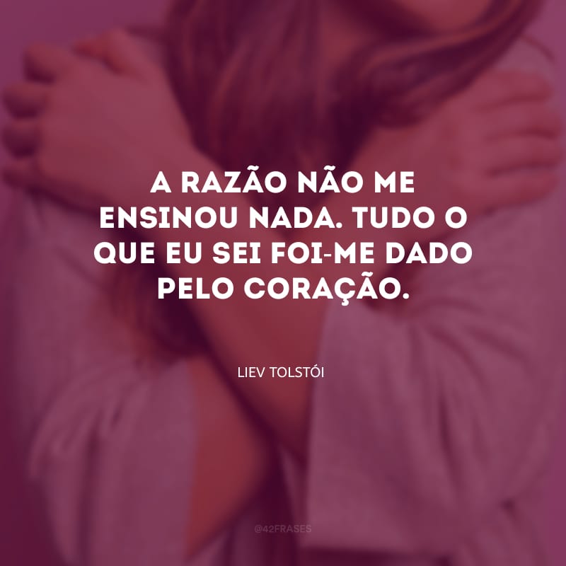 A razão não me ensinou nada. Tudo o que eu sei foi-me dado pelo coração.
