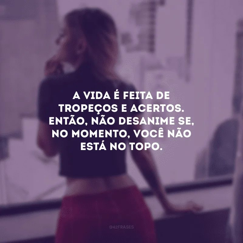 A vida é feita de tropeços e acertos. Então, não desanime se, no momento, você não está no topo. 