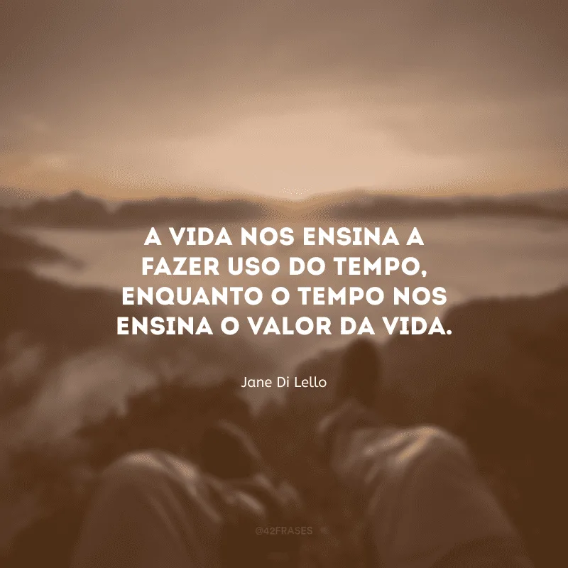 A vida nos ensina a fazer uso do tempo, enquanto o tempo nos ensina o valor da vida.