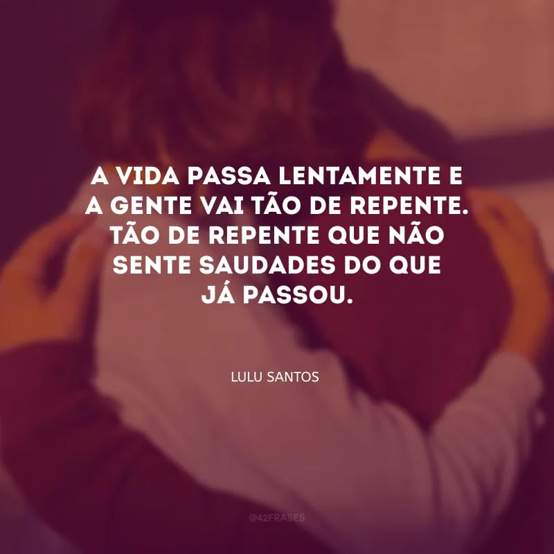 A vida passa lentamente e a gente vai tão de repente. Tão de repente que não sente saudades do que já passou.