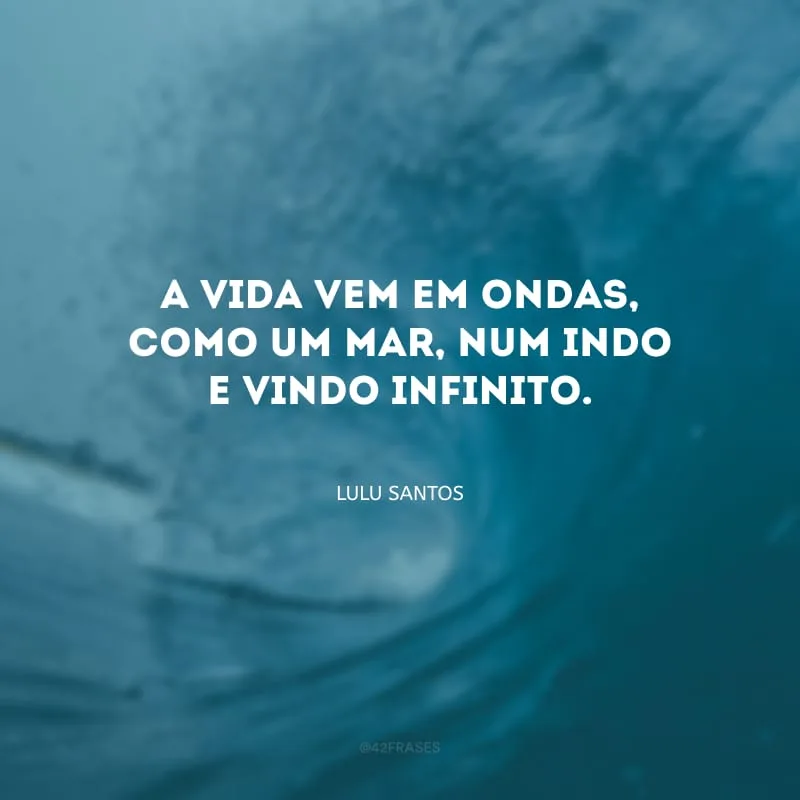A vida vem em ondas, como um mar, num indo e vindo infinito.