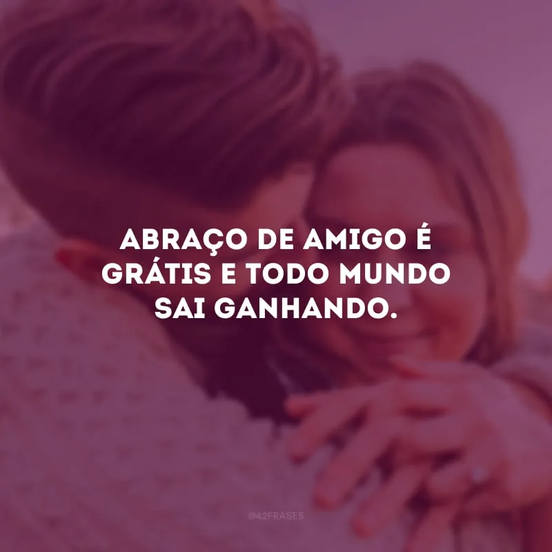 Abraço de amigo é grátis e todo mundo sai ganhando.
