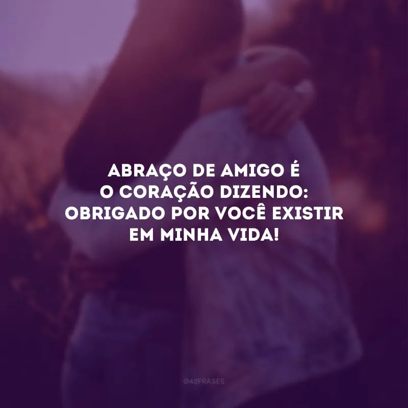 Abraço de amigo é o coração dizendo: obrigado por você existir em minha vida!