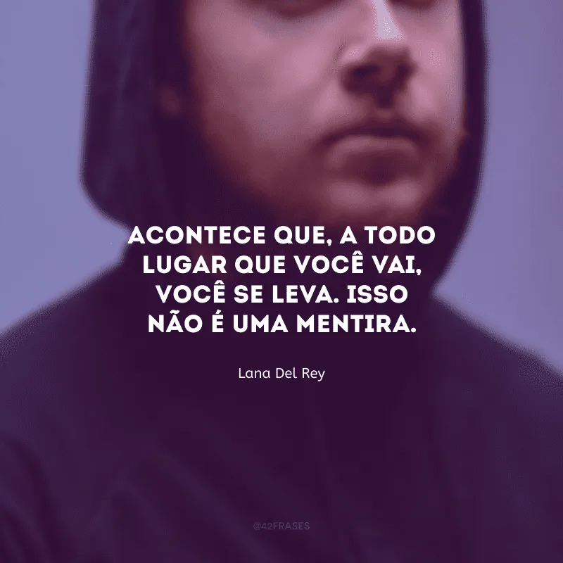 Acontece que, a todo lugar que você vai, você se leva. Isso não é uma mentira.