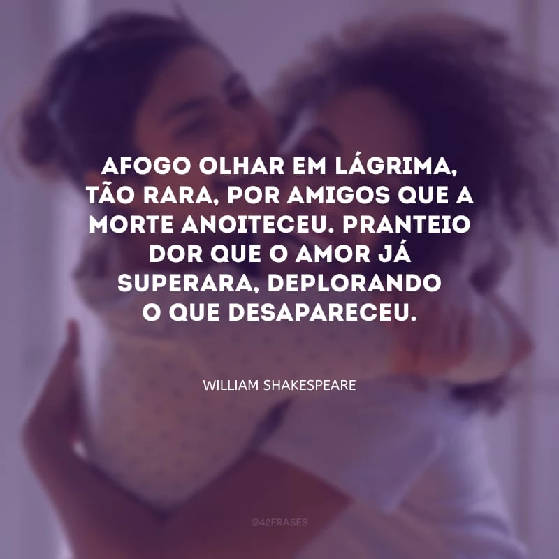 Afogo olhar em lágrima, tão rara, por amigos que a morte anoiteceu. Pranteio dor que o amor já superara, deplorando o que desapareceu.