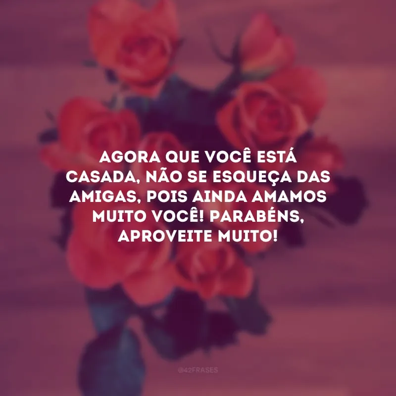 Agora que você está casada, não se esqueça das amigas, pois ainda amamos muito você! Parabéns, aproveite muito!