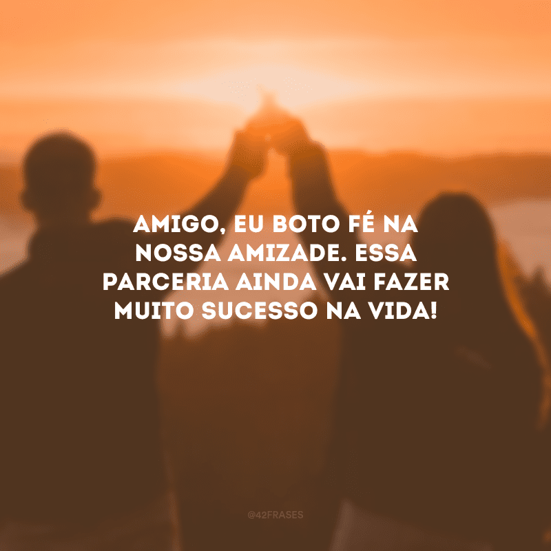 Amigo, eu boto fé na nossa amizade. Essa parceria ainda vai fazer muito sucesso na vida!