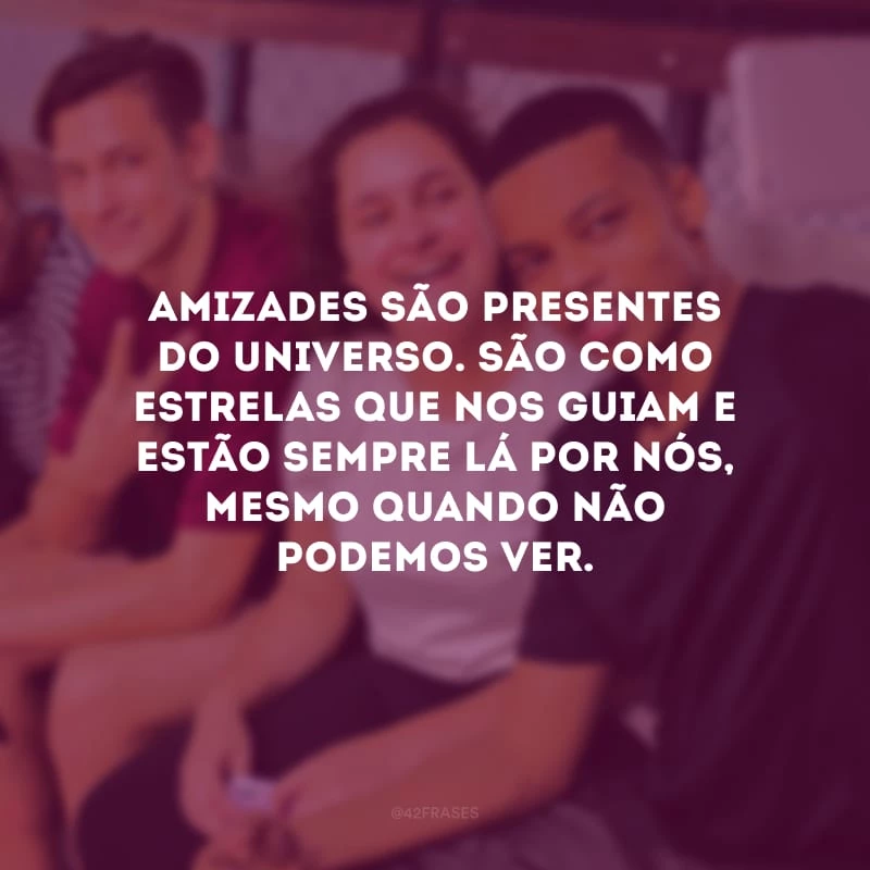 Amizades são presentes do universo. São como estrelas que nos guiam e estão sempre lá por nós, mesmo quando não podemos ver. 