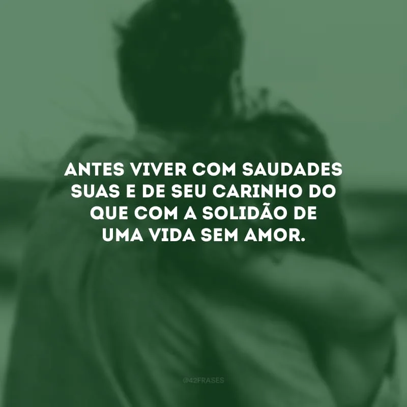 Antes viver com saudades suas e de seu carinho do que com a solidão de uma vida sem amor.