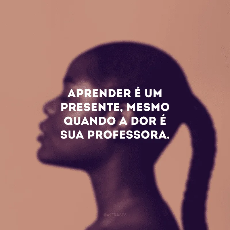 Aprender é um presente, mesmo quando a dor é sua professora.
