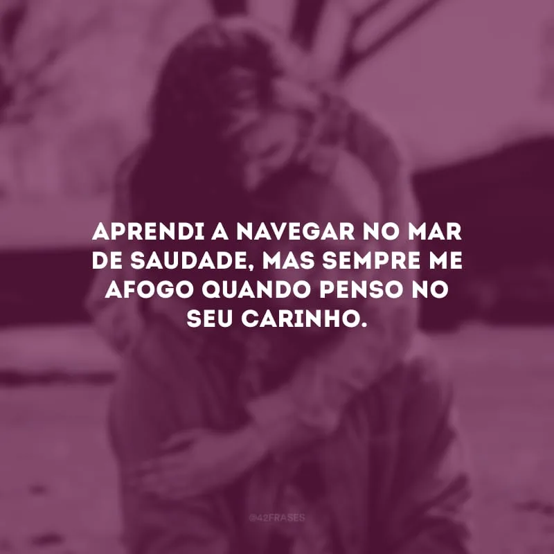 Aprendi a navegar no mar de saudade, mas sempre me afogo quando penso no seu carinho.