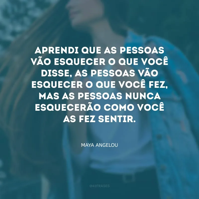 Aprendi que as pessoas vão esquecer o que você disse, as pessoas vão esquecer o que você fez, mas as pessoas nunca esquecerão como você as fez sentir.