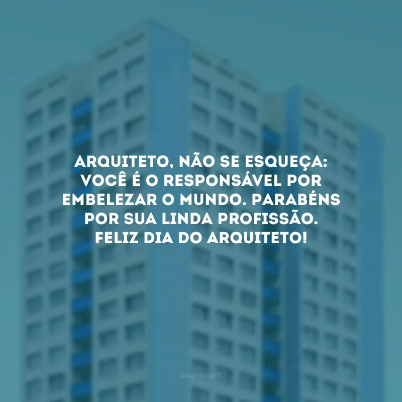 Arquiteto, não se esqueça: você é o responsável por embelezar o mundo. Parabéns por sua linda profissão. Feliz Dia do Arquiteto!
