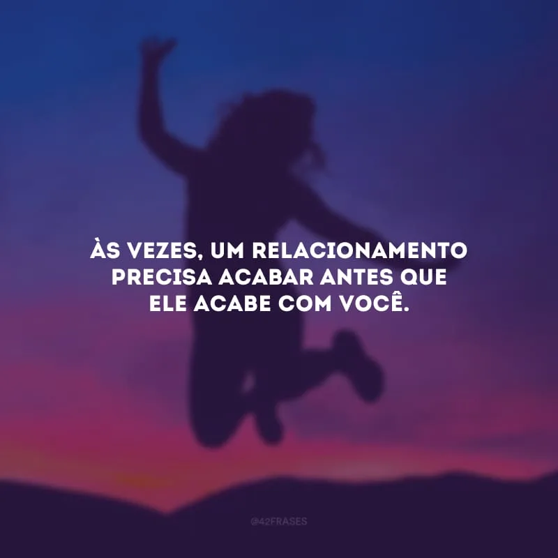 Às vezes, um relacionamento precisa acabar antes que ele acabe com você. 