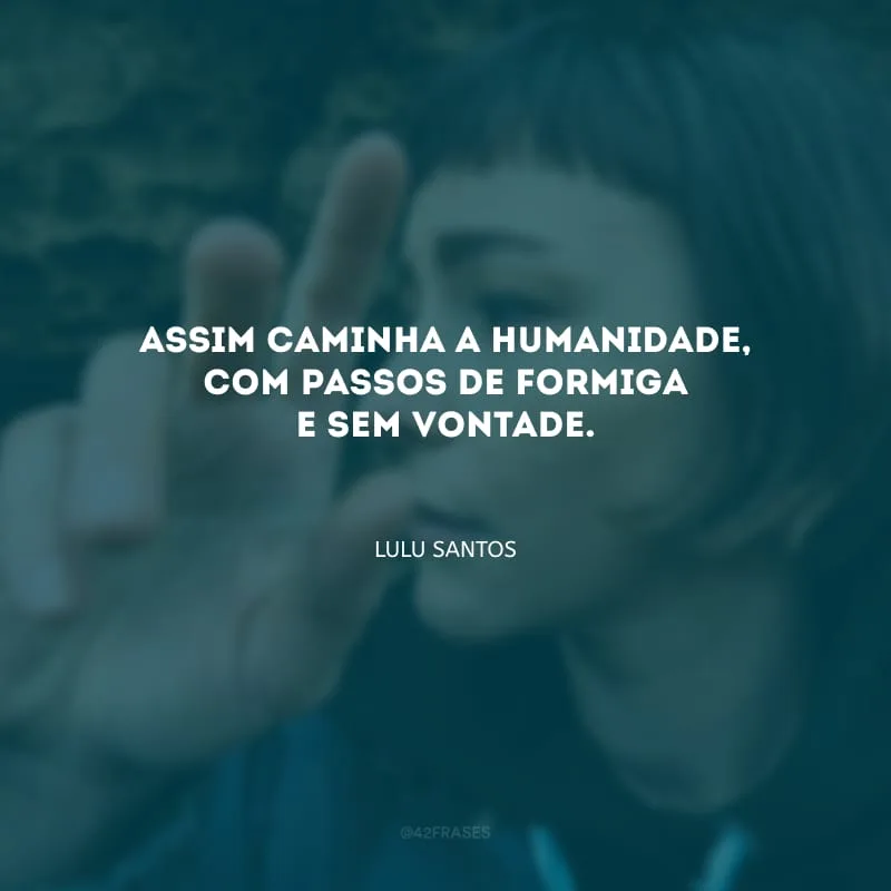 Assim caminha a humanidade, com passos de formiga e sem vontade.
