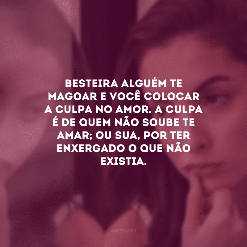 Besteira alguém te magoar e você colocar a culpa no amor. A culpa é de quem não soube te amar; ou sua, por ter enxergado o que não existia.
