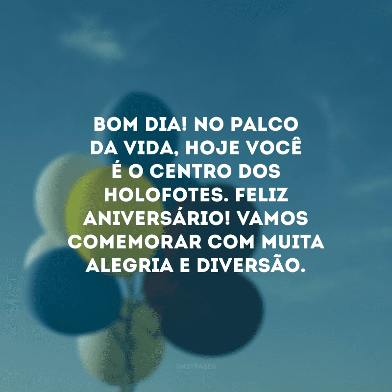 Bom dia! No palco da vida, hoje você é o centro dos holofotes. Feliz aniversário! Vamos comemorar com muita alegria e diversão.