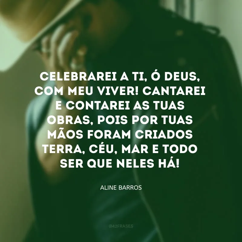 Celebrarei a ti, ó Deus, com meu viver! Cantarei e contarei as tuas obras, pois por tuas mãos foram criados terra, céu, mar e todo ser que neles há!
