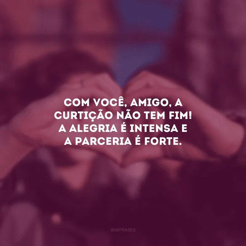 Com você, amigo, a curtição não tem fim! A alegria é intensa e a parceria é forte.