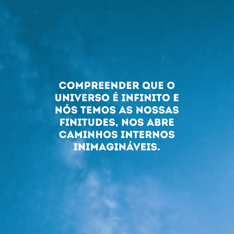 Compreender que o universo é infinito e nós temos as nossas finitudes, nos abre caminhos internos inimagináveis. 