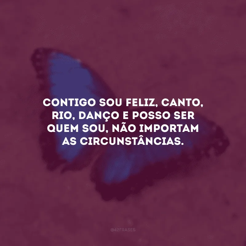 Contigo sou feliz, canto, rio, danço e posso ser quem sou, não importam as circunstâncias.