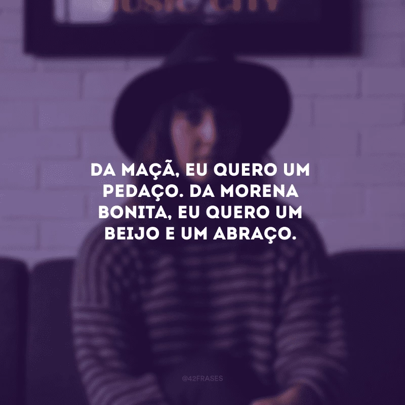 Da maçã, eu quero um pedaço. Da morena bonita, eu quero um beijo e um abraço.