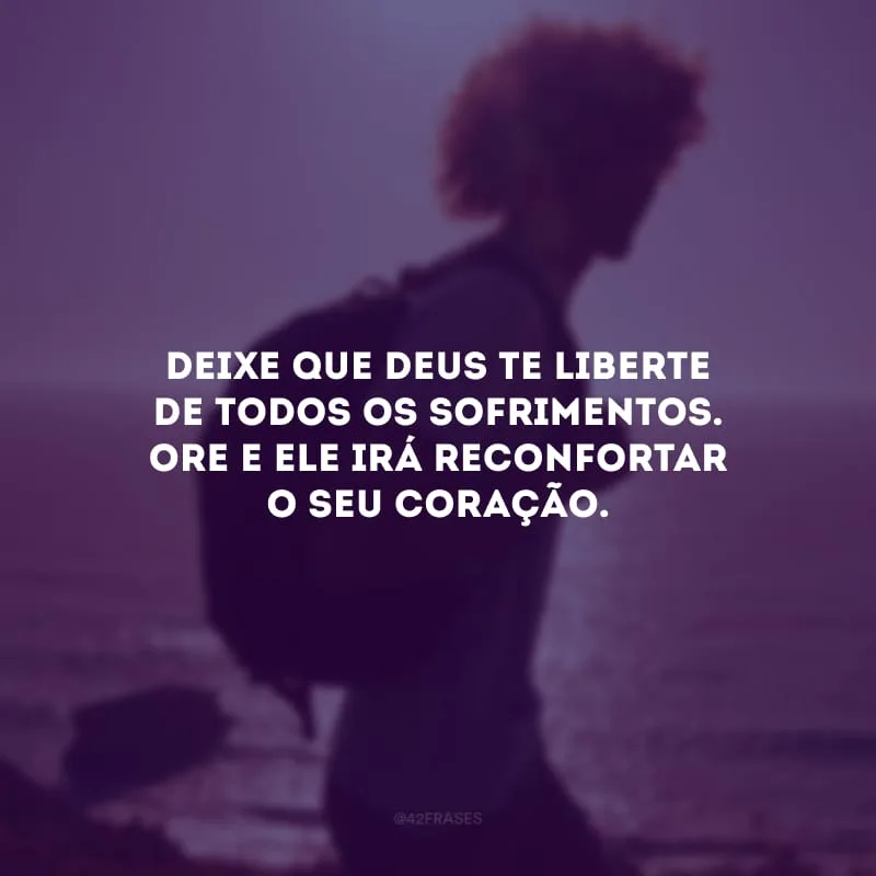 Deixe que Deus te liberte de todos os sofrimentos. Ore e ele irá reconfortar o seu coração. 