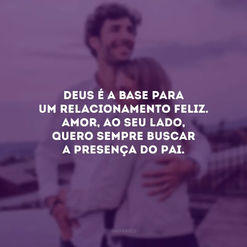 Deus é a base para um relacionamento feliz. Amor, ao seu lado, quero sempre buscar a presença do Pai.