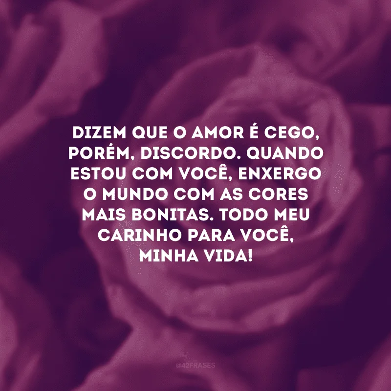 Dizem que o amor é cego, porém, discordo. Quando estou com você, enxergo o mundo com as cores mais bonitas. Todo meu carinho para você, minha vida!