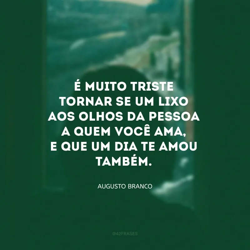 É muito triste tornar-se um lixo aos olhos da pessoa a quem você ama, e que um dia te amou também.