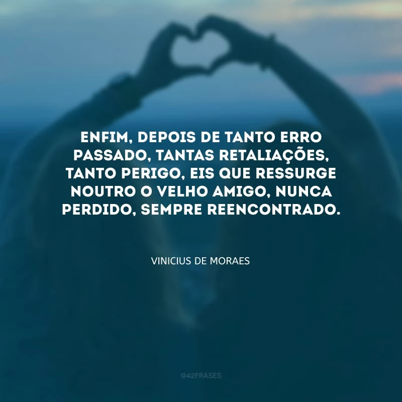 Enfim, depois de tanto erro passado, tantas retaliações, tanto perigo, eis que ressurge noutro o velho amigo, nunca perdido, sempre reencontrado.