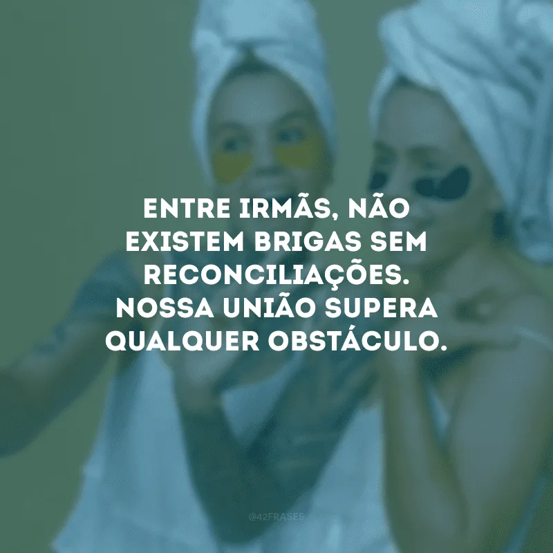 Entre irmãs, não existem brigas sem reconciliações. Nossa união supera qualquer obstáculo.