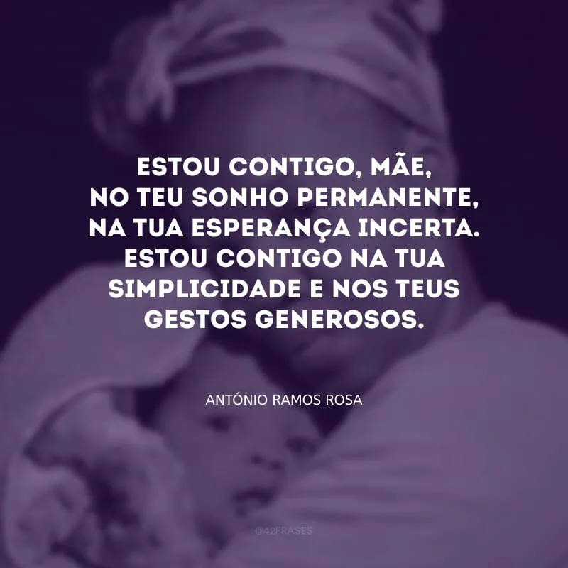Estou contigo, mãe, no teu sonho permanente, na tua esperança incerta. Estou contigo na tua simplicidade e nos teus gestos generosos.