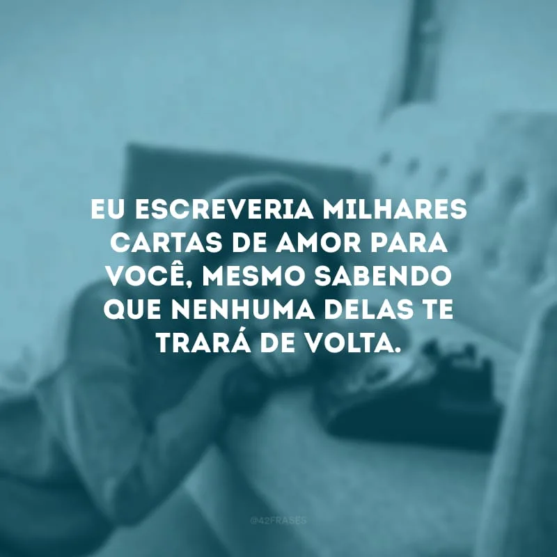 Eu escreveria milhares cartas de amor para você, mesmo sabendo que nenhuma delas te trará de volta.