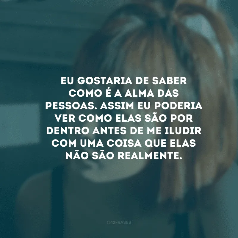 Eu gostaria de saber como é a alma das pessoas. Assim eu poderia ver como elas são por dentro antes de me iludir com uma coisa que elas não são realmente.