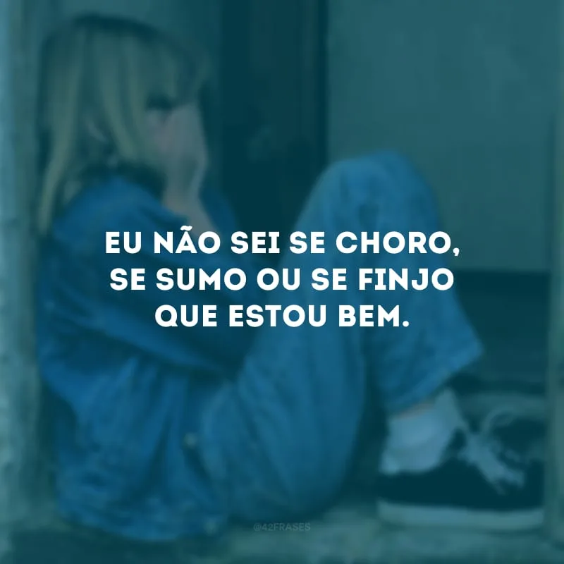 Eu não sei se choro, se sumo ou se finjo que estou bem. 