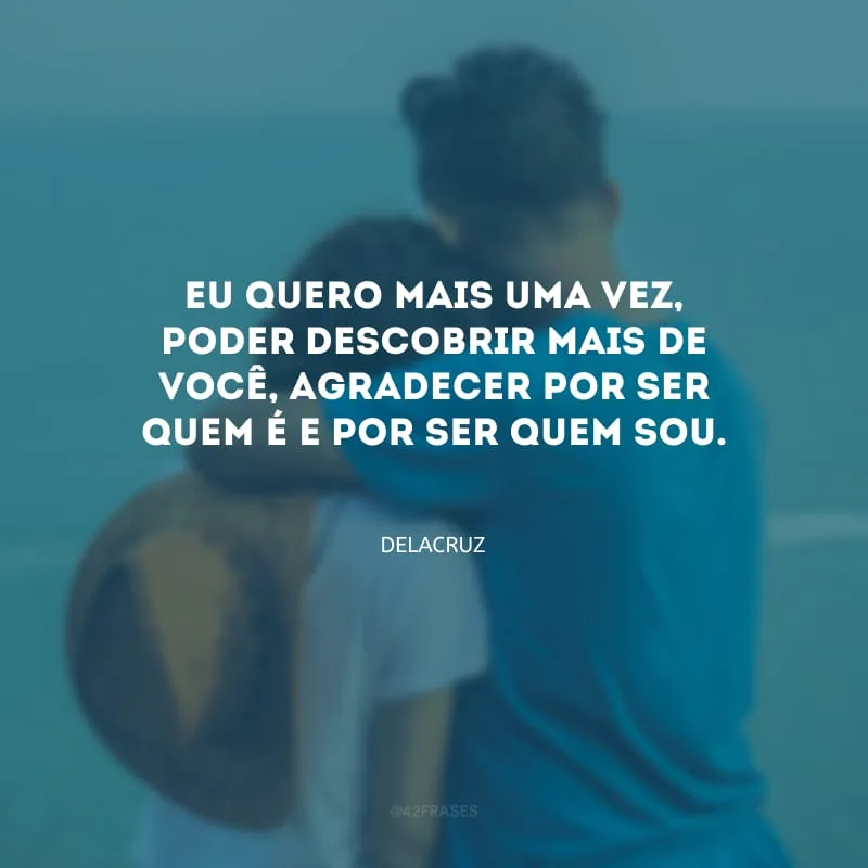 Eu quero mais uma vez, poder descobrir mais de você, agradecer por ser quem é e por ser quem sou.