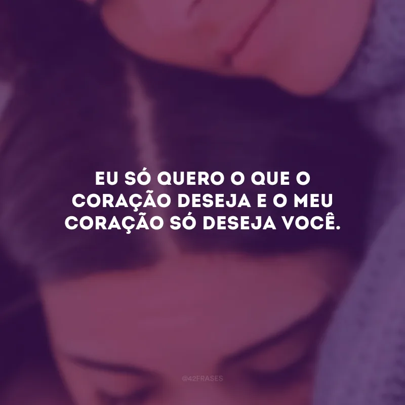 Eu só quero o que o coração deseja e o meu coração só deseja você.