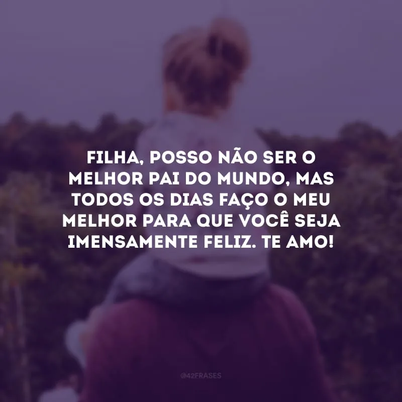 Filha, posso não ser o melhor pai do mundo, mas todos os dias faço o meu melhor para que você seja imensamente feliz. Te amo!