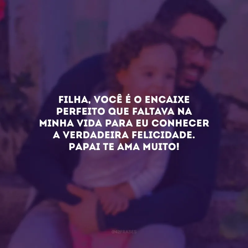 Filha, você é o encaixe perfeito que faltava na minha vida para eu conhecer a verdadeira felicidade. Papai te ama muito!