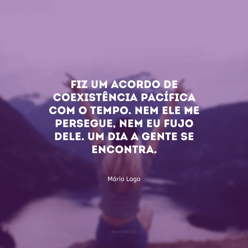 Fiz um acordo de coexistência pacífica com o tempo. Nem ele me persegue, nem eu fujo dele. Um dia a gente se encontra.