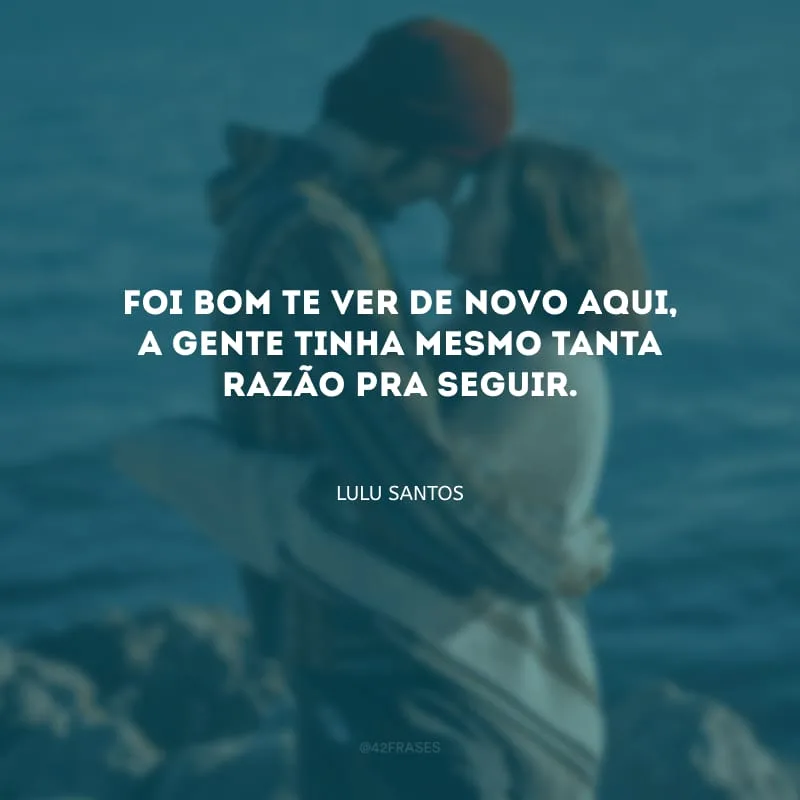 Foi bom te ver de novo aqui, a gente tinha mesmo tanta razão pra seguir.