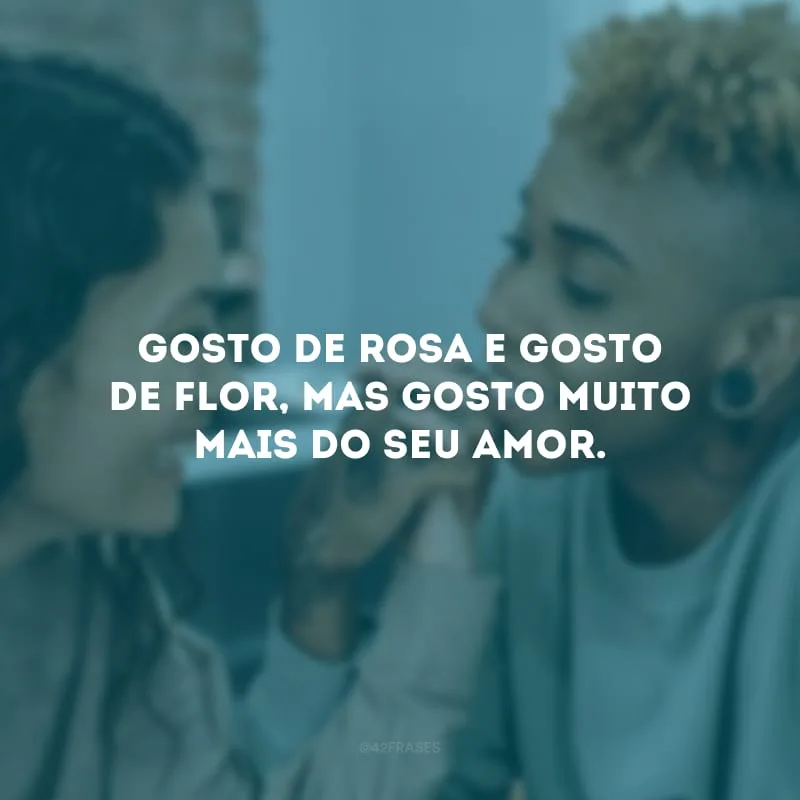 Gosto de rosa e gosto de flor, mas gosto muito mais do seu amor.