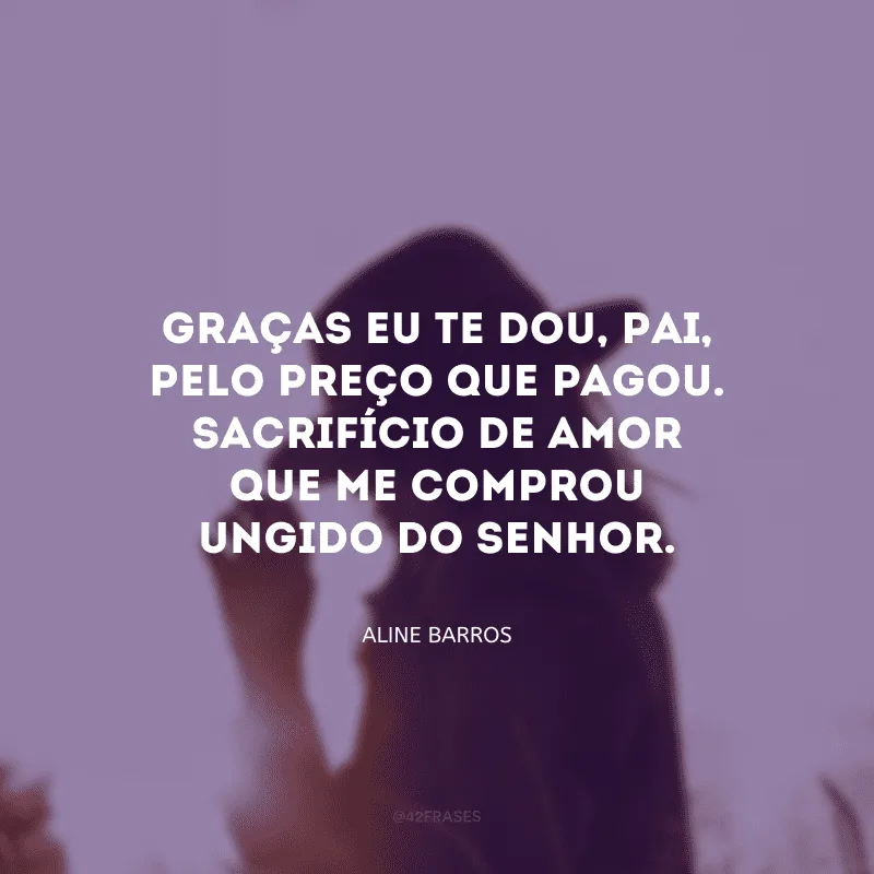 Graças eu te dou, Pai, pelo preço que pagou. Sacrifício de amor que me comprou ungido do Senhor.