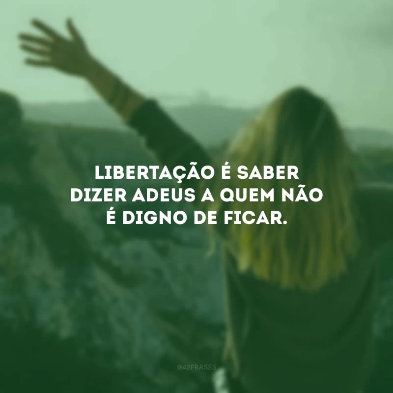 Libertação é saber dizer adeus a quem não é digno de ficar. 