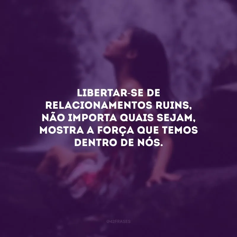 Libertar-se de relacionamentos ruins, não importa quais sejam, mostra a força que temos dentro de nós. 